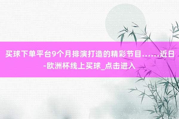 买球下单平台9个月排演打造的精彩节目……近日-欧洲杯线上买球_点击进入