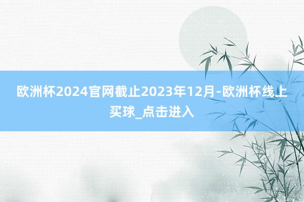 欧洲杯2024官网截止2023年12月-欧洲杯线上买球_点击进入