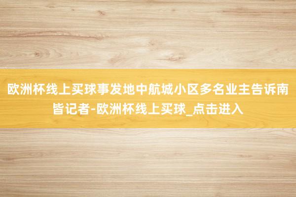 欧洲杯线上买球事发地中航城小区多名业主告诉南皆记者-欧洲杯线上买球_点击进入