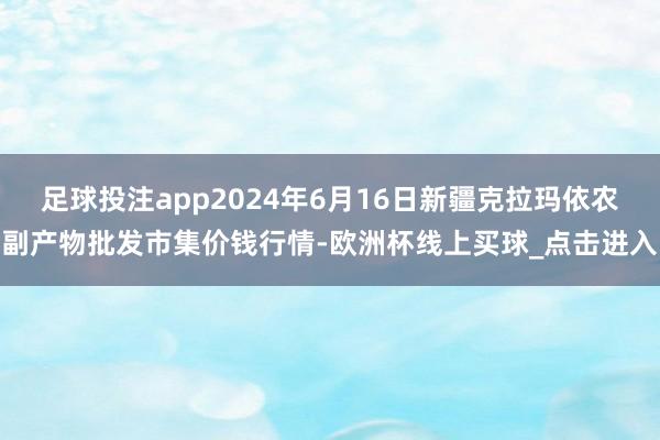 足球投注app2024年6月16日新疆克拉玛依农副产物批发市集价钱行情-欧洲杯线上买球_点击进入