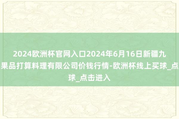 2024欧洲杯官网入口2024年6月16日新疆九郁勃和果品打算料理有限公司价钱行情-欧洲杯线上买球_点击进入