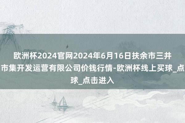 欧洲杯2024官网2024年6月16日扶余市三井子园区市集开发运营有限公司价钱行情-欧洲杯线上买球_点击进入