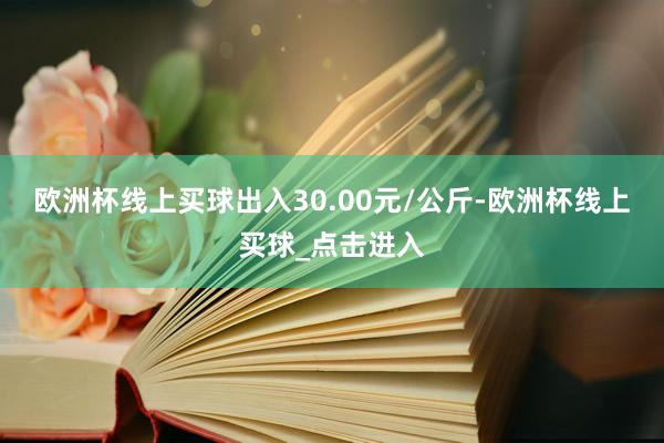 欧洲杯线上买球出入30.00元/公斤-欧洲杯线上买球_点击进入