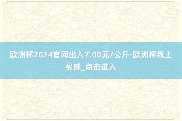 欧洲杯2024官网出入7.00元/公斤-欧洲杯线上买球_点击进入