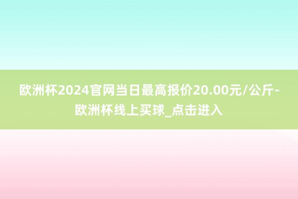 欧洲杯2024官网当日最高报价20.00元/公斤-欧洲杯线上买球_点击进入