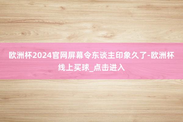 欧洲杯2024官网屏幕令东谈主印象久了-欧洲杯线上买球_点击进入