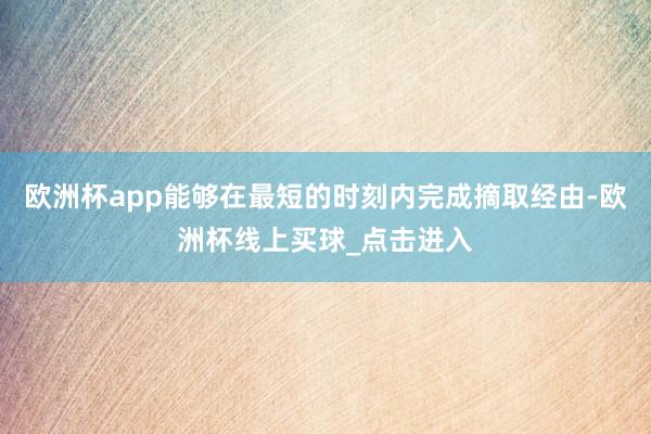 欧洲杯app能够在最短的时刻内完成摘取经由-欧洲杯线上买球_点击进入