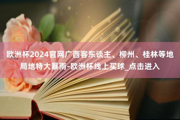 欧洲杯2024官网广西客东谈主、柳州、桂林等地局地特大暴雨-欧洲杯线上买球_点击进入