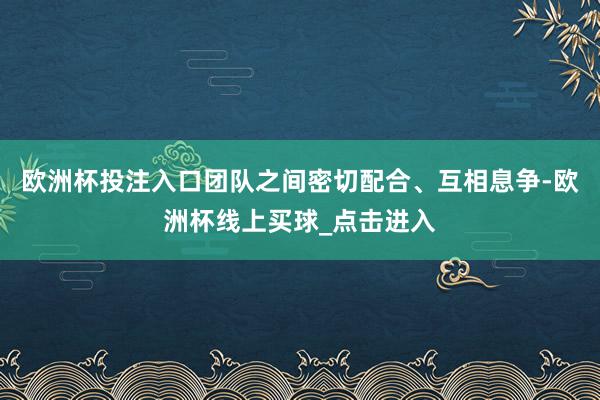 欧洲杯投注入口团队之间密切配合、互相息争-欧洲杯线上买球_点击进入