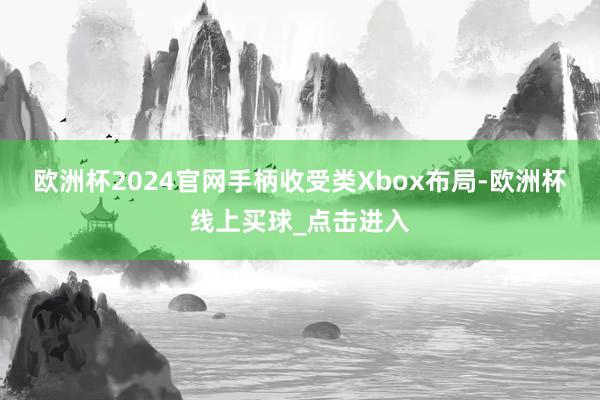 欧洲杯2024官网手柄收受类Xbox布局-欧洲杯线上买球_点击进入