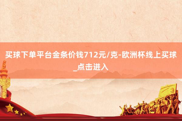 买球下单平台金条价钱712元/克-欧洲杯线上买球_点击进入