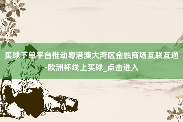 买球下单平台推动粤港澳大湾区金融商场互联互通-欧洲杯线上买球_点击进入