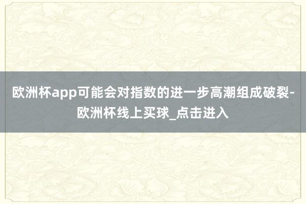 欧洲杯app可能会对指数的进一步高潮组成破裂-欧洲杯线上买球_点击进入