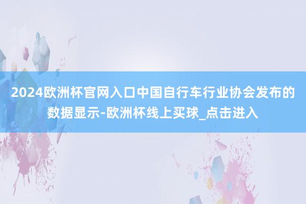 2024欧洲杯官网入口中国自行车行业协会发布的数据显示-欧洲杯线上买球_点击进入