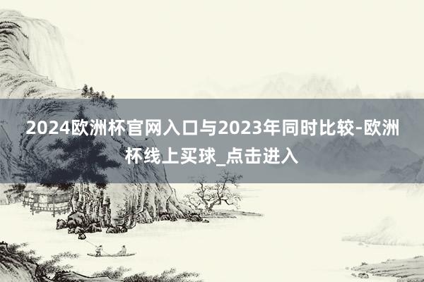 2024欧洲杯官网入口　　与2023年同时比较-欧洲杯线上买球_点击进入