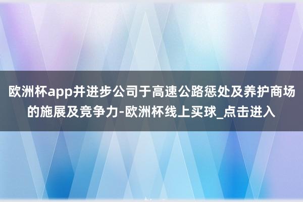 欧洲杯app并进步公司于高速公路惩处及养护商场的施展及竞争力-欧洲杯线上买球_点击进入