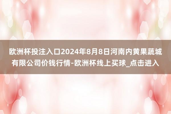 欧洲杯投注入口2024年8月8日河南内黄果蔬城有限公司价钱行情-欧洲杯线上买球_点击进入