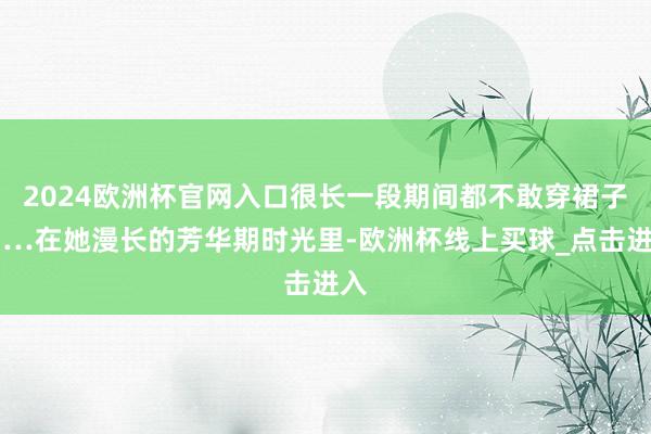 2024欧洲杯官网入口很长一段期间都不敢穿裙子……在她漫长的芳华期时光里-欧洲杯线上买球_点击进入