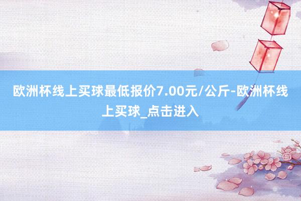 欧洲杯线上买球最低报价7.00元/公斤-欧洲杯线上买球_点击进入