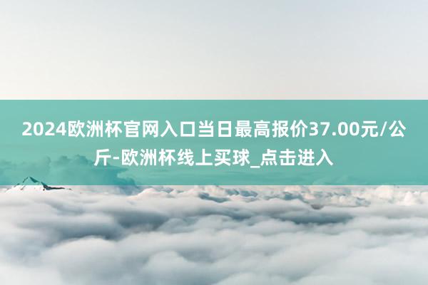 2024欧洲杯官网入口当日最高报价37.00元/公斤-欧洲杯线上买球_点击进入