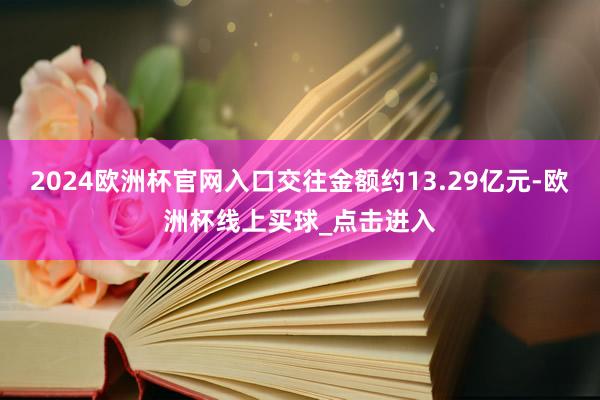 2024欧洲杯官网入口交往金额约13.29亿元-欧洲杯线上买球_点击进入