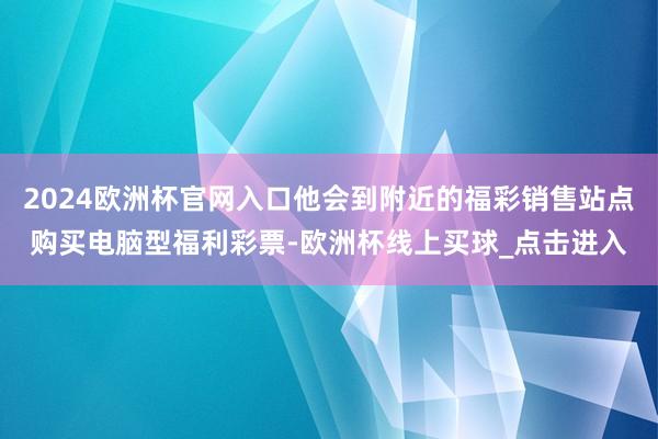 2024欧洲杯官网入口他会到附近的福彩销售站点购买电脑型福利彩票-欧洲杯线上买球_点击进入