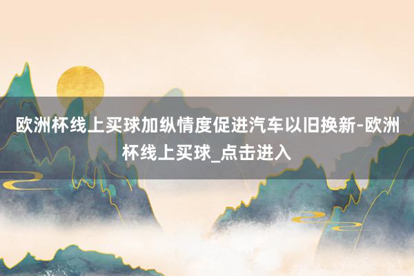 欧洲杯线上买球加纵情度促进汽车以旧换新-欧洲杯线上买球_点击进入