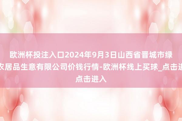 欧洲杯投注入口2024年9月3日山西省晋城市绿欣农居品生意有限公司价钱行情-欧洲杯线上买球_点击进入