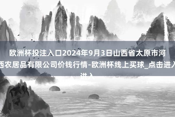 欧洲杯投注入口2024年9月3日山西省太原市河西农居品有限公司价钱行情-欧洲杯线上买球_点击进入