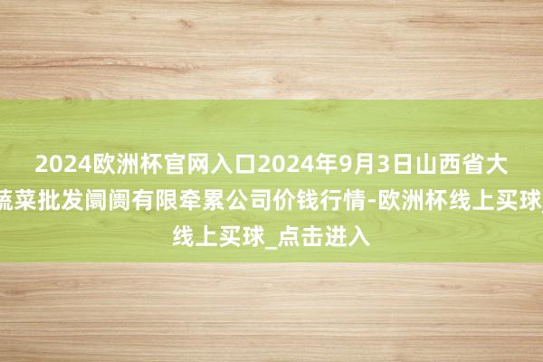 2024欧洲杯官网入口2024年9月3日山西省大同市振华蔬菜批发阛阓有限牵累公司价钱行情-欧洲杯线上买球_点击进入