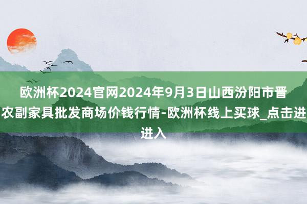 欧洲杯2024官网2024年9月3日山西汾阳市晋阳农副家具批发商场价钱行情-欧洲杯线上买球_点击进入