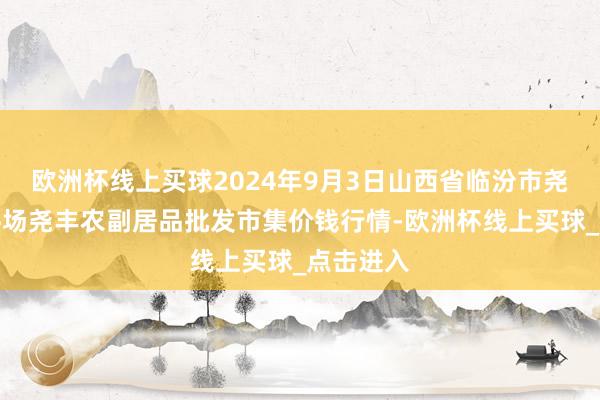 欧洲杯线上买球2024年9月3日山西省临汾市尧齐区奶牛场尧丰农副居品批发市集价钱行情-欧洲杯线上买球_点击进入