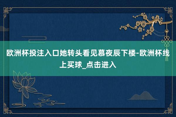 欧洲杯投注入口她转头看见慕夜辰下楼-欧洲杯线上买球_点击进入