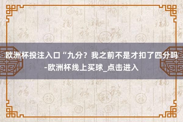 欧洲杯投注入口“九分？我之前不是才扣了四分吗-欧洲杯线上买球_点击进入