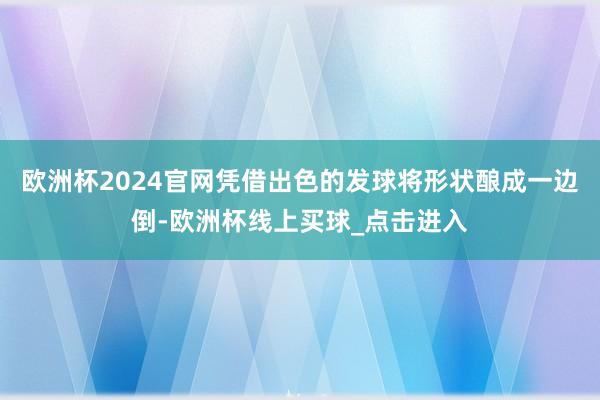 欧洲杯2024官网凭借出色的发球将形状酿成一边倒-欧洲杯线上买球_点击进入