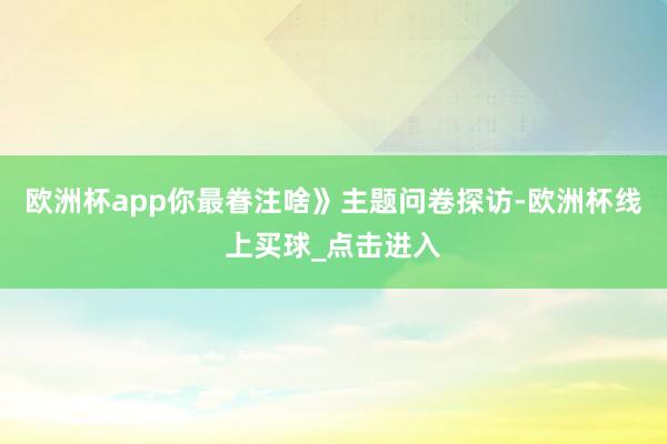 欧洲杯app你最眷注啥》主题问卷探访-欧洲杯线上买球_点击进入