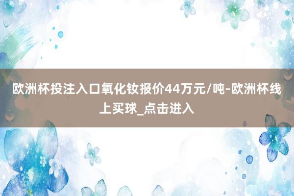 欧洲杯投注入口氧化钕报价44万元/吨-欧洲杯线上买球_点击进入