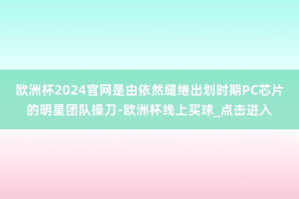 欧洲杯2024官网是由依然缱绻出划时期PC芯片的明星团队操刀-欧洲杯线上买球_点击进入