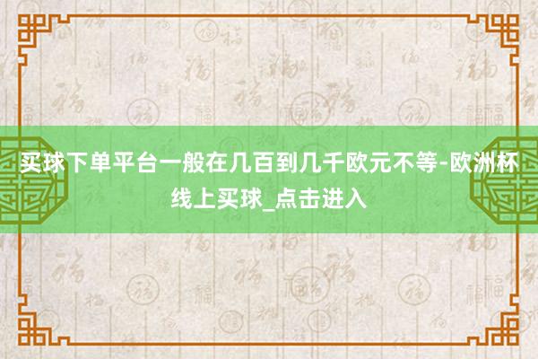 买球下单平台一般在几百到几千欧元不等-欧洲杯线上买球_点击进入