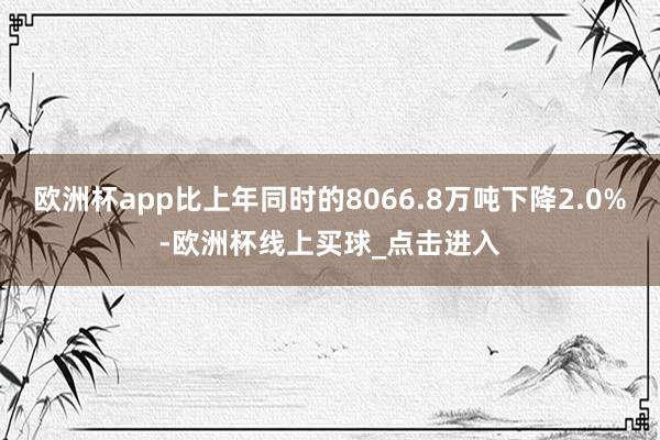 欧洲杯app比上年同时的8066.8万吨下降2.0%-欧洲杯线上买球_点击进入