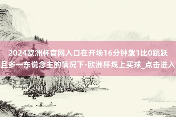 2024欧洲杯官网入口在开场16分钟就1比0跳跃且多一东说念主的情况下-欧洲杯线上买球_点击进入