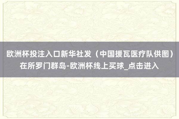 欧洲杯投注入口新华社发（中国援瓦医疗队供图）在所罗门群岛-欧洲杯线上买球_点击进入