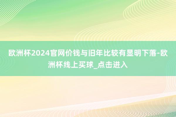 欧洲杯2024官网价钱与旧年比较有显明下落-欧洲杯线上买球_点击进入