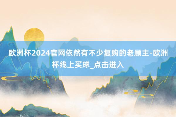 欧洲杯2024官网依然有不少复购的老顾主-欧洲杯线上买球_点击进入