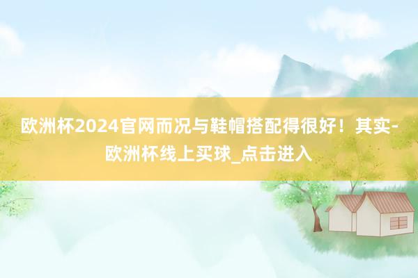 欧洲杯2024官网而况与鞋帽搭配得很好！其实-欧洲杯线上买球_点击进入