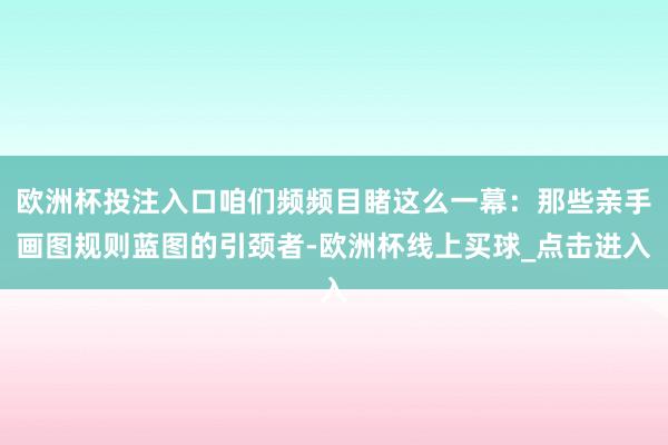 欧洲杯投注入口咱们频频目睹这么一幕：那些亲手画图规则蓝图的引颈者-欧洲杯线上买球_点击进入